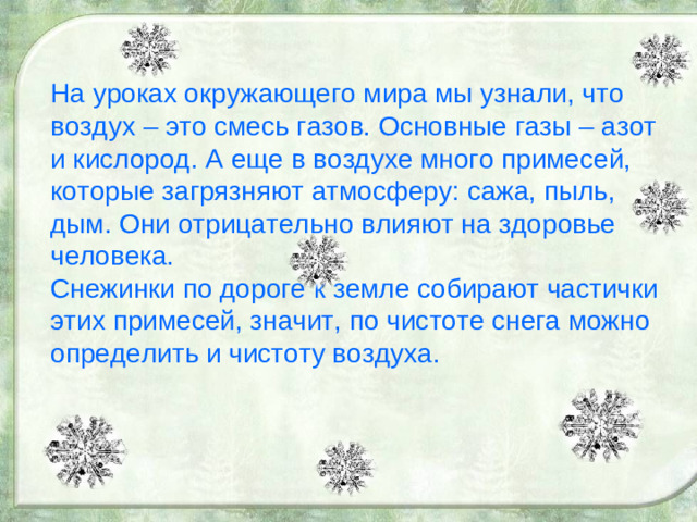 На уроках окружающего мира мы узнали, что воздух – это смесь газов. Основные газы – азот и кислород. А еще в воздухе много примесей, которые загрязняют атмосферу: сажа, пыль, дым. Они отрицательно влияют на здоровье человека. Снежинки по дороге к земле собирают частички этих примесей, значит, по чистоте снега можно определить и чистоту воздуха.