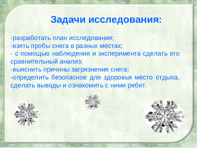 Задачи исследования: -разработать план исследования; -взять пробы снега в разных местах; - с помощью наблюдения и эксперимента сделать его сравнительный анализ; -выяснить причины загрязнения снега; -определить безопасное для здоровья место отдыха, сделать выводы и ознакомить с ними ребят.