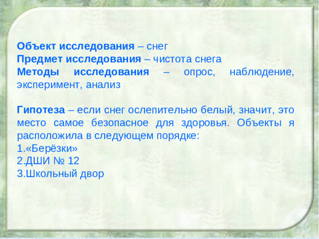 Объект исследования – снег Предмет исследования – чистота снега Методы исследования – опрос, наблюдение, эксперимент, анализ Гипотеза – если снег ослепительно белый, значит, это место самое безопасное для здоровья. Объекты я расположила в следующем порядке: «Берёзки» ДШИ № 12 Школьный двор