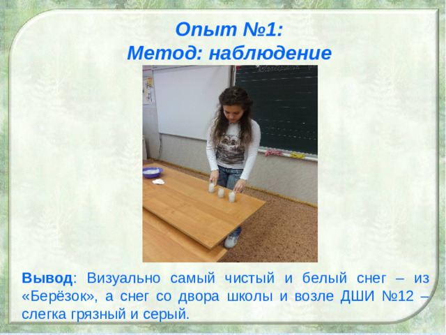 Опыт №1: Метод: наблюдение Вывод : Визуально самый чистый и белый снег – из «Берёзок», а снег со двора школы и возле ДШИ №12 – слегка грязный и серый. 