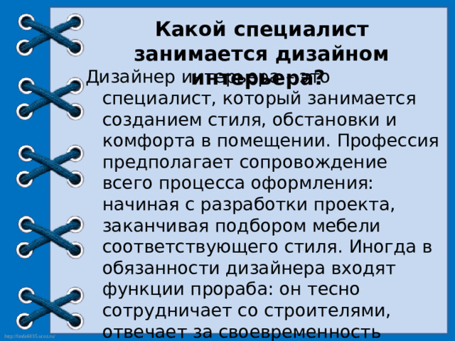 Какой специалист занимается дизайном интерьера? Дизайнер интерьера – это специалист, который занимается созданием стиля, обстановки и комфорта в помещении. Профессия предполагает сопровождение всего процесса оформления: начиная с разработки проекта, заканчивая подбором мебели соответствующего стиля. Иногда в обязанности дизайнера входят функции прораба: он тесно сотрудничает со строителями, отвечает за своевременность доставки и качество материалов, выполнение сроков и пожеланий заказчика.