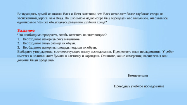 Возвращаясь домой из школы Вася и Петя заметили, что Вася оставляет более глубокие следы на заснеженной дороге, чем Петя. На школьном медосмотре был определен вес мальчиков, он оказался одинаковым. Чем же объясняется различная глубина следа?  Задание Что необходимо проделать, чтобы ответить на этот вопрос? Необходимо измерить рост мальчиков. Необходимо знать размер их обуви. Необходимо измерить площадь подошв их обуви. Выберите утверждение, соответствующее плану исследования. Предложите план исследования. У ребят имеется в наличии лист бумаги в клеточку и карандаш. Опишите, какие измерения, вычисления они должны были проделать. Компетенция Проводить учебное исследование