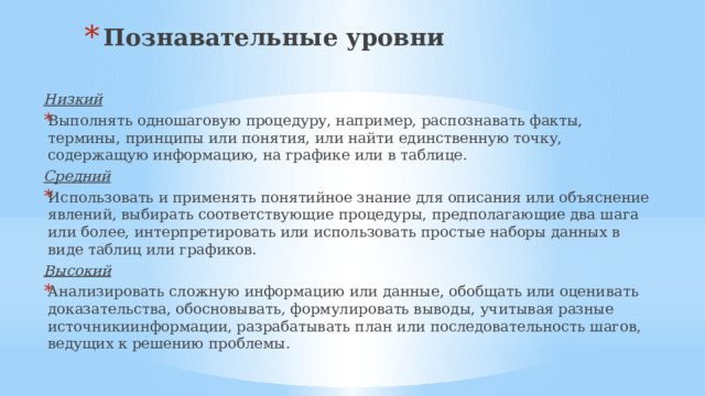 Познавательные уровни Низкий Выполнять одношаговую процедуру, например, распознавать факты, термины, принципы или понятия, или найти единственную точку, содержащую информацию, на графике или в таблице. Средний Использовать и применять понятийное знание для описания или объяснение явлений, выбирать соответствующие процедуры, предполагающие два шага или более, интерпретировать или использовать простые наборы данных в виде таблиц или графиков. Высокий
