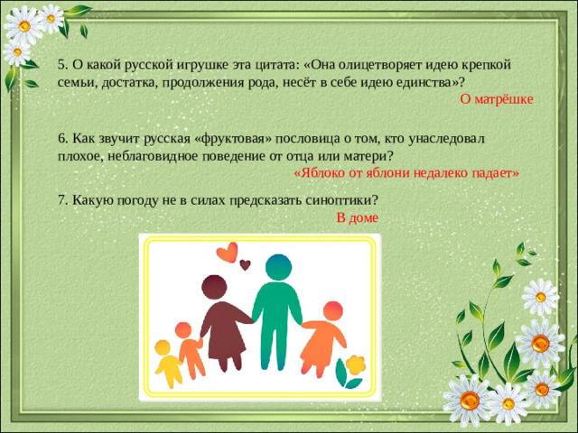 5. О какой русской игрушке эта цитата: «Она олицетворяет идею крепкой семьи, достатка, продолжения рода, несёт в себе идею единства»? О матрёшке 6. Как звучит русская «фруктовая» пословица о том, кто унаследовал плохое, неблаговидное поведение от отца или матери?  «Яблоко от яблони недалеко падает» 7. Какую погоду не в силах предсказать синоптики?  В доме