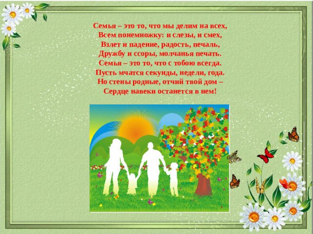 Семья – это то, что мы делим на всех, Всем понемножку: и слезы, и смех, Взлет и падение, радость, печаль, Дружбу и ссоры, молчанья печать. Семья – это то, что с тобою всегда. Пусть мчатся секунды, недели, года. Но стены родные, отчий твой дом – Сердце навеки останется в нем!