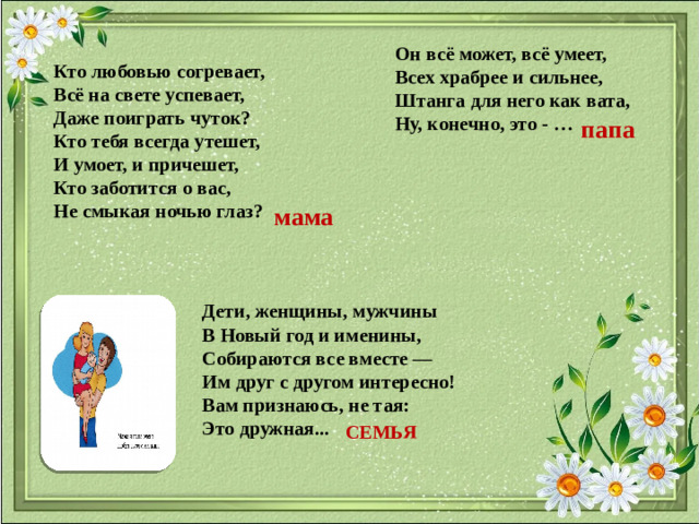 Он всё может, всё умеет, Всех храбрее и сильнее, Штанга для него как вата, Ну, конечно, это - … Кто любовью согревает,  Всё на свете успевает, Даже поиграть чуток?  Кто тебя всегда утешет,  И умоет, и причешет,  Кто заботится о вас,  Hе смыкая ночью глаз? папа мама Дети, женщины, мужчины  В Новый год и именины,  Собираются все вместе —  Им друг с другом интересно!  Вам признаюсь, не тая:  Это дружная... СЕМЬЯ