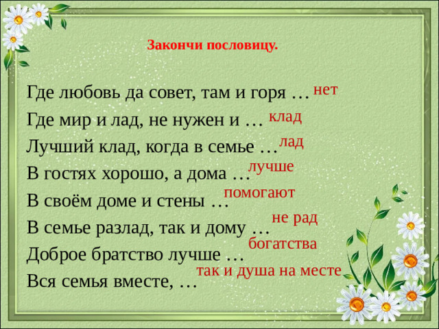 Закончи пословицу. нет Где любовь да совет, там и горя … Где мир и лад, не нужен и … Лучший клад, когда в семье … В гостях хорошо, а дома … В своём доме и стены … В семье разлад, так и дому … Доброе братство лучше … Вся семья вместе, … клад лад лучше помогают не рад богатства так и душа на месте