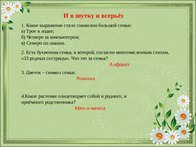 И в шутку и всерьёз 1. Какое выражение стало символом большой семьи: а) Трое в лодке; б) Четверо за компьютером; в) Семеро по лавкам. 2. Есть буквенная семья, в которой, согласно многочисленным стихам, «33 родных сестрицы». Что это за семья? Алфавит 3. Цветок – символ семьи. Ромашка 4.Какое растение олицетворяет собой и родного, и приёмного родственника?  Мать-и-мачеха