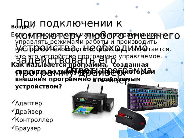 При подключении к компьютеру любого внешнего устройства, необходимо задействовать его программу-драйвер.   Вопрос : Если с помощью специальной программы можно управлять режимами работы и производить настройку некоторого устройства, то считается, что это устройство программно управляемое. Как называется программа, созданная специально для управления некоторым внешним программно управляемым устройством? Адаптер Драйвер Контроллер Браузер   Ответ: программа- драйвер