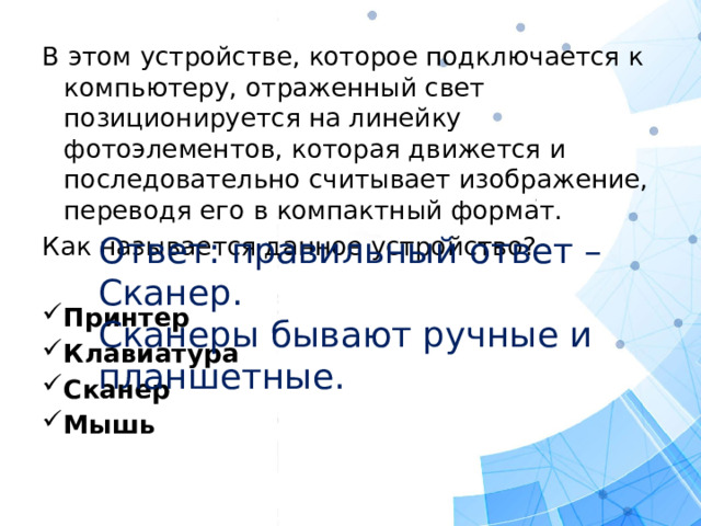 В этом устройстве, которое подключается к компьютеру, отраженный свет позиционируется на линейку фотоэлементов, которая движется и последовательно считывает изображение, переводя его в компактный формат. Как называется данное устройство? Принтер Клавиатура Сканер Мышь Ответ: правильный ответ – Сканер. Сканеры бывают ручные и планшетные.  