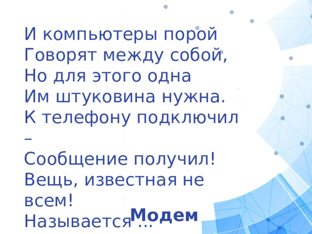И компьютеры порой Говорят между собой, Но для этого одна Им штуковина нужна. К телефону подключил – Сообщение получил! Вещь, известная не всем! Называется ... Модем