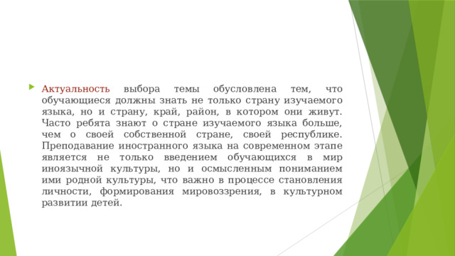 Актуальность выбора темы обусловлена тем, что обучающиеся должны знать не только страну изучаемого языка, но и страну, край, район, в котором они живут. Часто ребята знают о стране изучаемого языка больше, чем о своей собственной стране, своей республике. Преподавание иностранного языка на современном этапе является не только введением обучающихся в мир иноязычной культуры, но и осмысленным пониманием ими родной культуры, что важно в процессе становления личности, формирования мировоззрения, в культурном развитии детей.