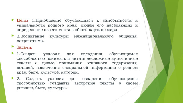 Цель: 1.Приобщение обучающихся к самобытности и уникальности родного края, людей его населяющих и определение своего места в общей картине мира. 2.Воспитание культуры межнационального общения, патриотизма. Задачи: 1.Создать условия для овладения обучающимся способностью понимать и читать несложные аутентичные тексты с целью понимания основного содержания, деталей, извлечения специальной информации о родном крае, быте, культуре, истории. 2. Создать условия для овладения обучающимся способностью создавать авторские тексты о своем регионе, быте, культуре.