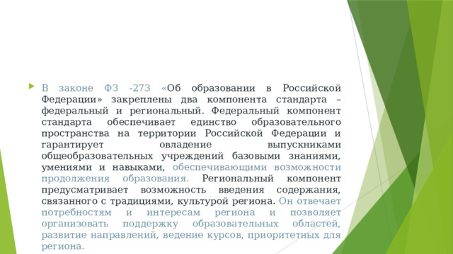 В законе ФЗ -273 « Об образовании в Российской Федерации» закреплены два компонента стандарта – федеральный и региональный. Федеральный компонент стандарта обеспечивает единство образовательного пространства на территории Российской Федерации и гарантирует овладение выпускниками общеобразовательных учреждений базовыми знаниями, умениями и навыками, обеспечивающими возможности продолжения образования. Региональный компонент предусматривает возможность введения содержания, связанного с традициями, культурой региона. Он отвечает потребностям и интересам региона и позволяет организовать поддержку образовательных областей, развитие направлений, ведение курсов, приоритетных для региона.