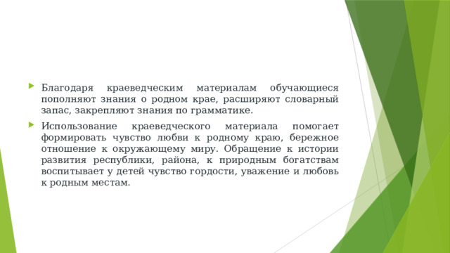 Благодаря краеведческим материалам обучающиеся пополняют знания о родном крае, расширяют словарный запас, закрепляют знания по грамматике. Использование краеведческого материала помогает формировать чувство любви к родному краю, бережное отношение к окружающему миру. Обращение к истории развития республики, района, к природным богатствам воспитывает у детей чувство гордости, уважение и любовь к родным местам.