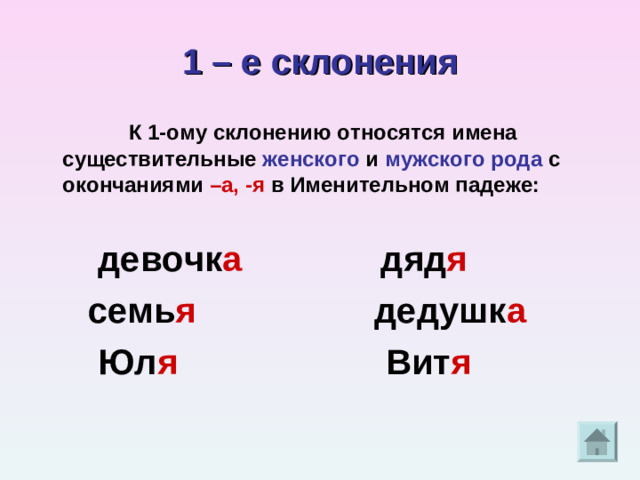 1 – е склонения  К 1-ому склонению относятся имена существительные женского и мужского рода с окончаниями –а, -я в Именительном падеже:   девочк а дяд я  семь я дедушк а  Юл я Вит я