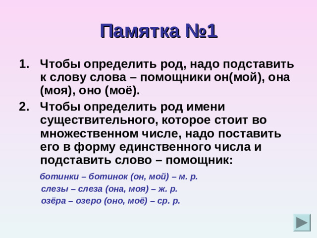 Памятка №1 Чтобы определить род, надо подставить к слову слова – помощники он(мой), она (моя), оно (моё). Чтобы определить род имени существительного, которое стоит во множественном числе, надо поставить его в форму единственного числа и подставить слово – помощник:  ботинки – ботинок (он, мой) – м. р.  слезы – слеза (она, моя) – ж. р.  озёра – озеро (оно, моё) – ср. р.