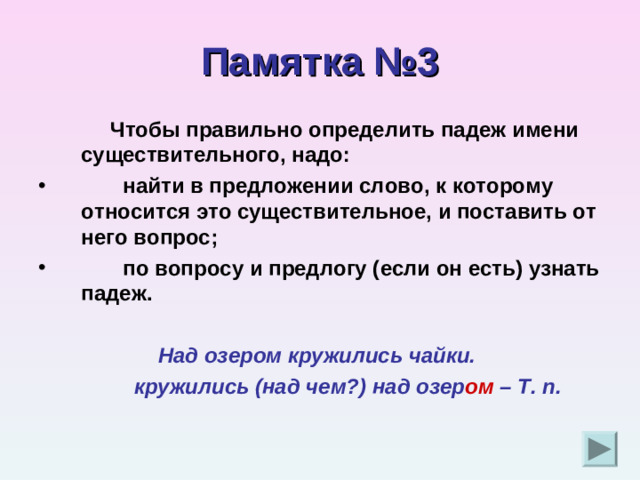 Памятка №3  Чтобы правильно определить падеж имени существительного, надо:  найти в предложении слово, к которому относится это существительное, и поставить от него вопрос;  по вопросу и предлогу (если он есть) узнать падеж.   Над озером кружились чайки.  кружились (над чем?) над озер ом – Т. п.