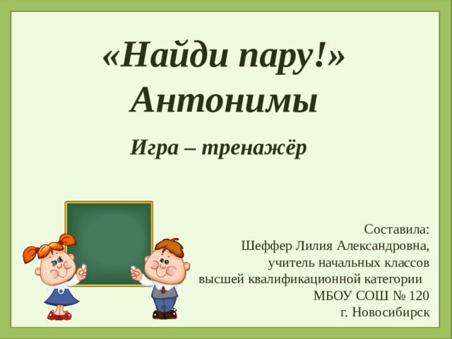 «Найди пару!» Антонимы  Игра – тренажёр Составила: Шеффер Лилия Александровна, учитель начальных классов высшей квалификационной категории МБОУ СОШ № 120 г. Новосибирск