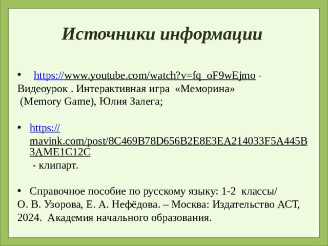 Источники информации https:// www.youtube.com/watch?v=fq_oF9wEjmo  -  Видеоурок . Интерактивная игра «Меморина»  (Memory Game), Юлия Залега; https :// mavink.com/post/8C469B78D656B2E8E3EA214033F5A445B3AME1C12C - клипарт. Справочное пособие по русскому языку: 1-2 классы/ О. В. Узорова, Е. А. Нефёдова. – Москва: Издательство АСТ, 2024. Академия начального образования.