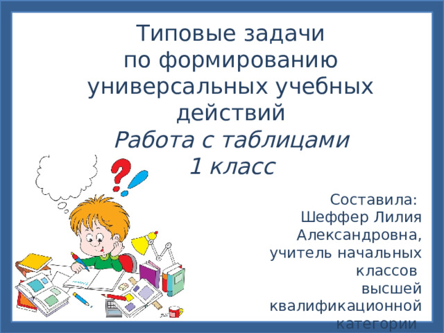 Типовые задачи по формированию универсальных учебных действий Работа с таблицами 1 класс Составила: Шеффер Лилия Александровна,  учитель начальных классов высшей квалификационной категории МБОУ СОШ № 120 г. Новосибирск