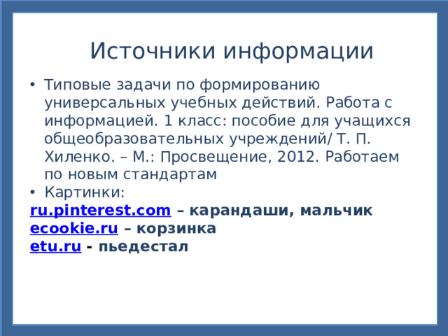 Источники информации Типовые задачи по формированию универсальных учебных действий. Работа с информацией. 1 класс: пособие для учащихся общеобразовательных учреждений/ Т. П. Хиленко. – М.: Просвещение, 2012. Работаем по новым стандартам Картинки: ru.pinterest.com  – карандаши, мальчик ecookie.ru  – корзинка etu.ru - пьедестал