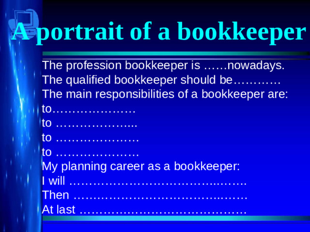 A portrait of a bookkeeper The profession bookkeeper is ……nowadays. The qualified bookkeeper should be………… The main responsibilities of a bookkeeper are: to………………… to ………………... to ………………… to ………………… My planning career as a bookkeeper: I will ………………………………..……. Then ………………………………..…… At last ……………………………………