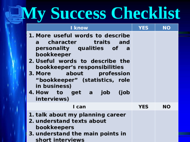 My Success Checklist I know I know YES More useful words to describe a character traits and personality qualities of a bookkeeper Useful words to describe the bookkeeper’s responsibilities More about profession “bookkeeper” (statistics, role in business) How to get a job (job interviews) More useful words to describe a character traits and personality qualities of a bookkeeper Useful words to describe the bookkeeper’s responsibilities More about profession “bookkeeper” (statistics, role in business) How to get a job (job interviews) YES NO NO I can I can YES talk about my planning career understand texts about bookkeepers understand the main points in short interviews YES talk about my planning career understand texts about bookkeepers understand the main points in short interviews NO NO