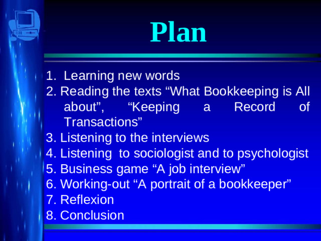 Plan Learning new words 2. Reading the texts “What Bookkeeping is All about”, “Keeping a Record of Transactions” 3. Listening to the interviews 4. Listening to sociologist and to psychologist 5. Business game “A job interview” 6. Working-out “A portrait of a bookkeeper” 7. Reflexion 8. Conclusion