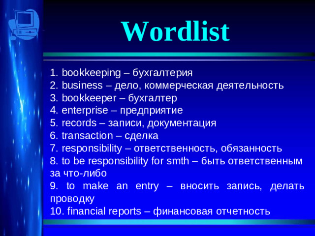 Wordlist 1. bookkeeping – бухгалтерия 2. business – дело, коммерческая деятельность 3. bookkeeper – бухгалтер 4. enterprise – предприятие 5. records – записи, документация 6. transaction – сделка 7. responsibility – ответственность, обязанность 8. to be responsibility for smth – быть ответственным за что-либо 9. to make an entry – вносить запись, делать проводку 10. financial reports – финансовая отчетность