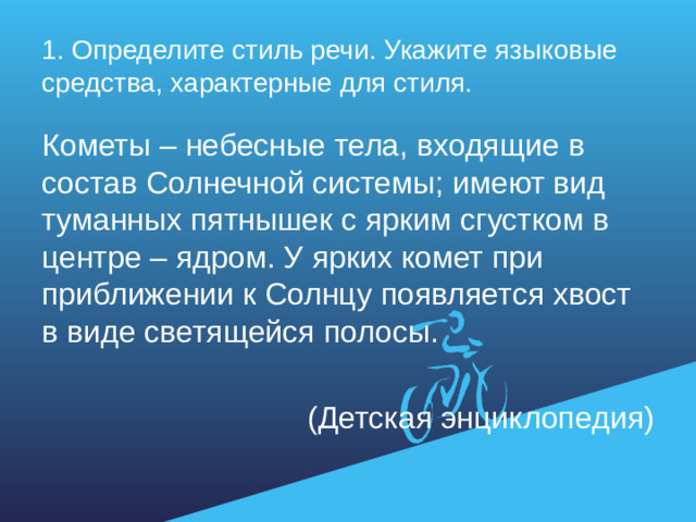 1. Определите стиль речи. Укажите языковые средства, характерные для стиля. Кометы – небесные тела, входящие в состав Солнечной системы; имеют вид туманных пятнышек с ярким сгустком в центре – ядром. У ярких комет при приближении к Солнцу появляется хвост в виде светящейся полосы. (Детская энциклопедия)