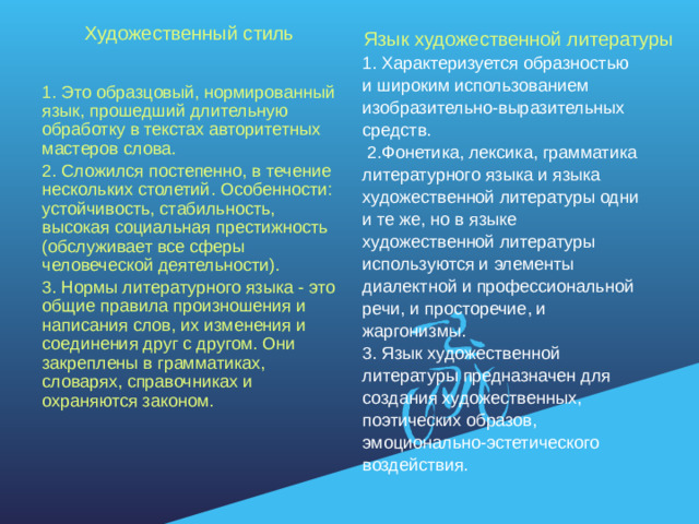 Художественный стиль 1. Это образцовый, нормированный язык, прошедший длительную обработку в текстах авторитетных мастеров слова. 2. Сложился постепенно, в течение нескольких столетий. Особенности: устойчивость, стабильность, высокая социальная престижность (обслуживает все сферы человеческой деятельности). 3. Нормы литературного языка - это общие правила произношения и написания слов, их изменения и соединения друг с другом. Они закреплены в грамматиках, словарях, справочниках и охраняются законом. Язык художественной литературы 1. Характеризуется образностью и широким использованием изобразительно-выразительных средств.  2.Фонетика, лексика, грамматика литературного языка и языка художественной литературы одни и те же, но в языке художественной литературы используются и элементы диалектной и профессиональной речи, и просторечие, и жаргонизмы. 3. Язык художественной литературы предназначен для создания художественных, поэтических образов, эмоционально-эстетического воздействия.