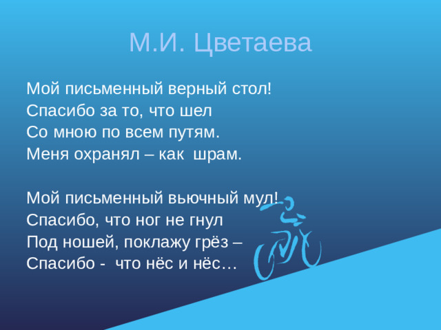 М.И. Цветаева Мой письменный верный стол! Спасибо за то, что шел Со мною по всем путям. Меня охранял – как шрам. Мой письменный вьючный мул! Спасибо, что ног не гнул Под ношей, поклажу грёз – Спасибо - что нёс и нёс…