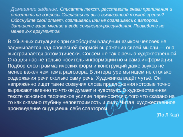 Домашнее задание . Списатть текст, расставить знаки препинания и ответить на вопросы.Согласны ли вы с высказанной точкой зрения? Обоснуйте свой ответ, соглашаясь или не соглашаясь с автором. Запишите ваше мнение в виде сочинения-рассуждения. Приведите не менее 2-х аргументов. В обычных ситуациях при свободном владении языком человек не задумывается над словесной формой выражения своей мысли — она выстраивается автоматически. Совсем не так с речью художественной. Она для нас не только носитель информации но и сама информация. Подбор слов грамматических форм и конструкций даже звуков не менее важен чем тема разговора. В литературе мы ищем не столько содержания речи сколько саму речь. Художника ведёт чутьё. Он напряжённо ищет такие созвучия слова предложения которые точно выражают именно то что он думает и чувствует. В художественном тексте основное творческое усилие переносится с того что сказано на то как сказано глубину неповторимость и силу. Читая художественное произведение ощущаешь себя соавтором.  (По Л.Кац)