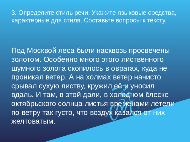 3. Определите стиль речи. Укажите языковые средства, характерные для стиля. Составьте вопросы к тексту.   Под Москвой леса были насквозь просвечены золотом. Особенно много этого лиственного шумного золота скопилось в оврагах, куда не проникал ветер. А на холмах ветер начисто срывал сухую листву, кружил её и уносил вдаль. И там, в этой дали, в холодном блеске октябрьского солнца листья временами летели по ветру так густо, что воздух казался от них желтоватым.