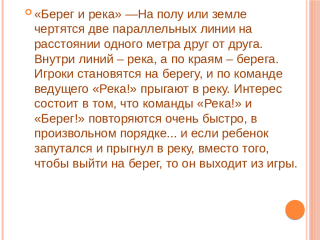 «Берег и река» —На полу или земле чертятся две параллельных линии на расстоянии одного метра друг от друга. Внутри линий – река, а по краям – берега. Игроки становятся на берегу, и по команде ведущего «Река!» прыгают в реку. Интерес состоит в том, что команды «Река!» и «Берег!» повторяются очень быстро, в произвольном порядке... и если ребенок запутался и прыгнул в реку, вместо того, чтобы выйти на берег, то он выходит из игры.