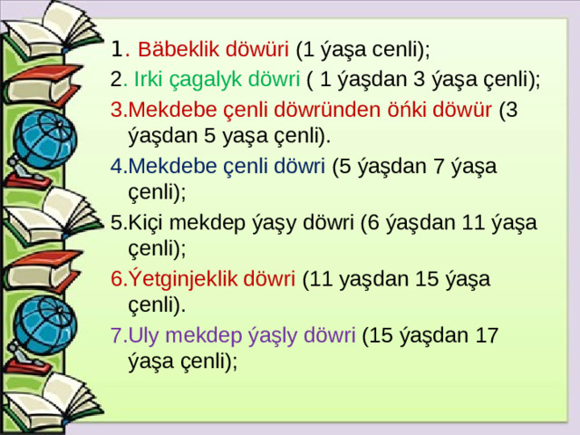 1 . Bäbeklik döwüri (1 ýaşa cenli); 2 . Irki çagalyk döwri ( 1 ýaşdan 3 ýaşa çenli); 3.Mekdebe çenli döwründen öńki döwür (3 ýaşdan 5 yaşa çenli). 4.Mekdebe çenli döwri (5 ýaşdan 7 ýaşa çenli); 5.Kiçi mekdep ýaşy döwri (6 ýaşdan 11 ýaşa çenli); 6.Ýetginjeklik döwri (11 yaşdan 15 ýaşa çenli). 7.Uly mekdep ýaşly döwri (15 ýaşdan 17 ýaşa çenli);