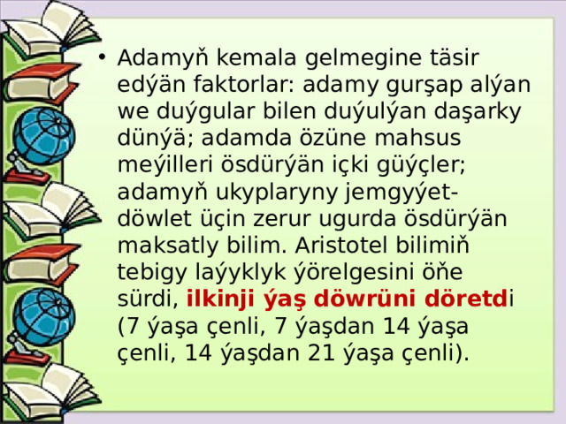 Adamyň kemala gelmegine täsir edýän faktorlar: adamy gurşap alýan we duýgular bilen duýulýan daşarky dünýä; adamda özüne mahsus meýilleri ösdürýän içki güýçler; adamyň ukyplaryny jemgyýet-döwlet üçin zerur ugurda ösdürýän maksatly bilim. Aristotel bilimiň tebigy laýyklyk ýörelgesini öňe sürdi, ilkinji ýaş döwrüni döretd i (7 ýaşa çenli, 7 ýaşdan 14 ýaşa çenli, 14 ýaşdan 21 ýaşa çenli).