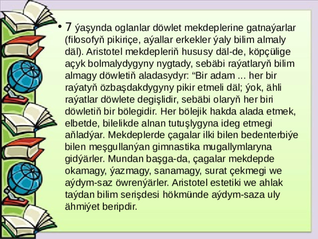 7 ýaşynda oglanlar döwlet mekdeplerine gatnaýarlar (filosofyň pikiriçe, aýallar erkekler ýaly bilim almaly däl). Aristotel mekdepleriň hususy däl-de, köpçülige açyk bolmalydygyny nygtady, sebäbi raýatlaryň bilim almagy döwletiň aladasydyr: “Bir adam ... her bir raýatyň özbaşdakdygyny pikir etmeli däl; ýok, ähli raýatlar döwlete degişlidir, sebäbi olaryň her biri döwletiň bir bölegidir. Her bölejik hakda alada etmek, elbetde, bilelikde alnan tutuşlygyna ideg etmegi aňladýar. Mekdeplerde çagalar ilki bilen bedenterbiýe bilen meşgullanýan gimnastika mugallymlaryna gidýärler. Mundan başga-da, çagalar mekdepde okamagy, ýazmagy, sanamagy, surat çekmegi we aýdym-saz öwrenýärler. Aristotel estetiki we ahlak taýdan bilim serişdesi hökmünde aýdym-saza uly ähmiýet beripdir.