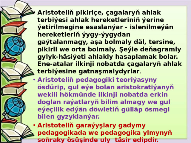 Aristoteliň pikiriçe, çagalaryň ahlak terbiýesi ahlak hereketleriniň ýerine ýetirilmegine esaslanýar - islenilmeýän hereketleriň ýygy-ýygydan gaýtalanmagy, aşa bolmaly däl, tersine, pikirli we orta bolmaly. Şeýle deňagramly gylyk-häsiýeti ahlakly hasaplamak bolar. Ene-atalar ilkinji nobatda çagalaryň ahlak terbiýesine gatnaşmalydyrlar . Aristoteliň pedagogiki teoriýasyny ösdürip, gul eýe bolan aristokratiýanyň wekili hökmünde ilkinji nobatda erkin doglan raýatlaryň bilim almagy we gul eýeçilik edýän döwletiň gülläp ösmegi bilen gyzyklanýar. Aristoteliň garaýyşlary gadymy pedagogikada we pedagogika ylmynyň soňraky ösüşinde uly täsir edipdir.