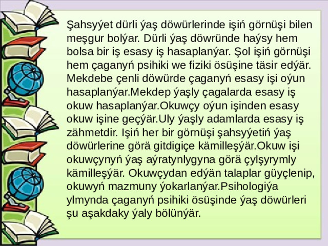 Şahsyýet dürli ýaş döwürlerinde işiń görnüşi bilen meşgur bolýar. Dürli ýaş döwründe haýsy hem bolsa bir iş esasy iş hasaplanýar. Şol işiń görnüşi hem çaganyń psihiki we fiziki ösüşine täsir edýär. Mekdebe çenli döwürde çaganyń esasy işi oýun hasaplanýar.Mekdep ýaşly çagalarda esasy iş okuw hasaplanýar.Okuwçy oýun işinden esasy okuw işine geçýär.Uly ýaşly adamlarda esasy iş zähmetdir. Işiń her bir görnüşi şahsyýetiń ýaş döwürlerine görä gitdigiçe kämilleşýär.Okuw işi okuwçynyń ýaş aýratynlygyna görä çylşyrymly kämilleşýär. Okuwçydan edýän talaplar güyçlenip, okuwyń mazmuny ýokarlanýar.Psihologiýa ylmynda çaganyń psihiki ösüşinde ýaş döwürleri şu aşakdaky ýaly bölünýär.