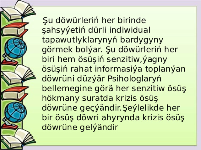 Şu döwürleriń her birinde şahsyýetiń dürli indiwidual tapawutlyklarynyń bardygyny görmek bolýar. Şu döwürleriń her biri hem ösüşiń senzitiw,ýagny ösüşiń rahat informasiýa toplanýan döwrüni düzýär Psihologlaryń bellemegine görä her senzitiw ösüş hökmany suratda krizis ösüş döwrüne geçýändir.Şeýlelikde her bir ösüş döwri ahyrynda krizis ösüş döwrüne gelýändir