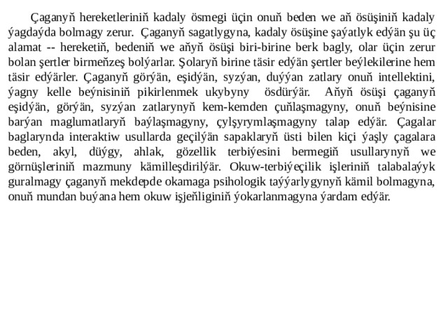 Çaganyň hereketleriniň kadaly ösmegi üçin onuň beden we aň ösüşiniň kadaly ýagdaýda bolmagy zerur. Çaganyň sagatlygyna, kadaly ösüşine şaýatlyk edýän şu üç alamat -- hereketiň, bedeniň we aňyň ösüşi biri-birine berk bagly, olar üçin zerur bolan şertler birmeňzeş bolýarlar. Şolaryň birine täsir edýän şertler beýlekilerine hem täsir edýärler. Çaganyň görýän, eşidýän, syzýan, duýýan zatlary onuň intellektini, ýagny kelle beýnisiniň pikirlenmek ukybyny ösdürýär. Aňyň ösüşi çaganyň eşidýän, görýän, syzýan zatlarynyň kem-kemden çuňlaşmagyny, onuň beýnisine barýan maglumatlaryň baýlaşmagyny, çylşyrymlaşmagyny talap edýär.  Çagalar baglarynda interaktiw usullarda geçilýän sapaklaryň üsti bilen kiçi ýaşly çagalara beden, akyl, düýgy, ahlak, gözellik terbiýesini bermegiň usullarynyň we görnüşleriniň mazmuny kämilleşdirilýär. Okuw-terbiýeçilik işleriniň talabalaýyk guralmagy çaganyň mekdepde okamaga psihologik taýýarlygynyň kämil bolmagyna, onuň mundan buýana hem okuw işjeňliginiň ýokarlanmagyna ýardam edýär.