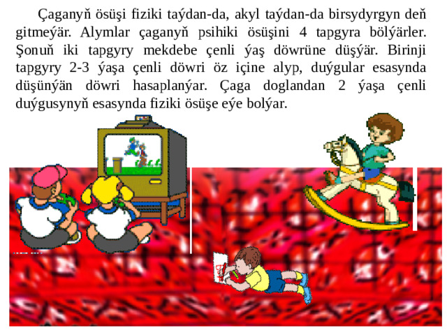 Çaganyň ösüşi fiziki taýdan-da, akyl taýdan-da birsydyrgyn deň gitmeýär. Alymlar çaganyň psihiki ösüşini 4 tapgyra bölýärler. Şonuň iki tapgyry mekdebe çenli ýaş döwrüne düşýär. Birinji tapgyry 2-3 ýaşa çenli döwri öz içine alyp, duýgular esasynda düşünýän döwri hasaplanýar. Çaga doglandan 2 ýaşa çenli duýgusynyň esasynda fiziki ösüşe eýe bolýar.