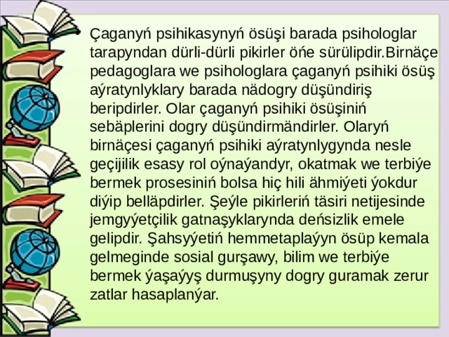 Çaganyń psihikasynyń ösüşi barada psihologlar tarapyndan dürli-dürli pikirler öńe sürülipdir.Birnäçe pedagoglara we psihologlara çaganyń psihiki ösüş aýratynlyklary barada nädogry düşündiriş beripdirler. Olar çaganyń psihiki ösüşiniń sebäplerini dogry düşündirmändirler. Olaryń birnäçesi çaganyń psihiki aýratynlygynda nesle geçijilik esasy rol oýnaýandyr, okatmak we terbiýe bermek prosesiniń bolsa hiç hili ähmiýeti ýokdur diýip belläpdirler. Şeýle pikirleriń täsiri netijesinde jemgyýetçilik gatnaşyklarynda deńsizlik emele gelipdir. Şahsyýetiń hemmetaplaýyn ösüp kemala gelmeginde sosial gurşawy, bilim we terbiýe bermek ýaşaýyş durmuşyny dogry guramak zerur zatlar hasaplanýar.