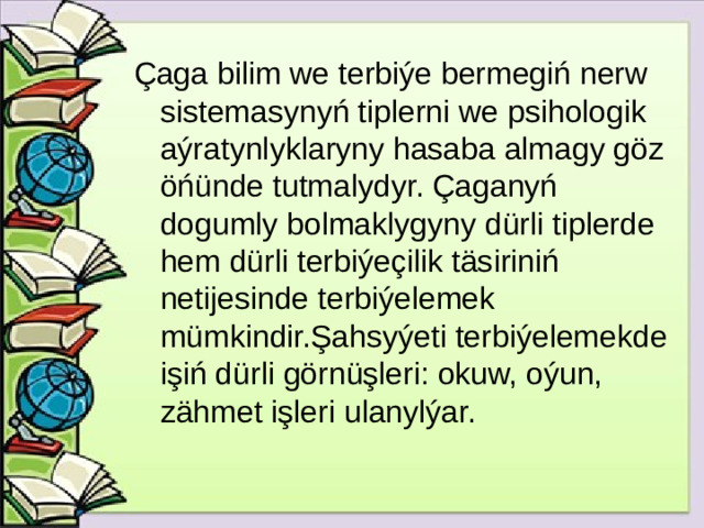 Çaga bilim we terbiýe bermegiń nerw sistemasynyń tiplerni we psihologik aýratynlyklaryny hasaba almagy göz öńünde tutmalydyr. Çaganyń dogumly bolmaklygyny dürli tiplerde hem dürli terbiýeçilik täsiriniń netijesinde terbiýelemek mümkindir.Şahsyýeti terbiýelemekde işiń dürli görnüşleri: okuw, oýun, zähmet işleri ulanylýar.