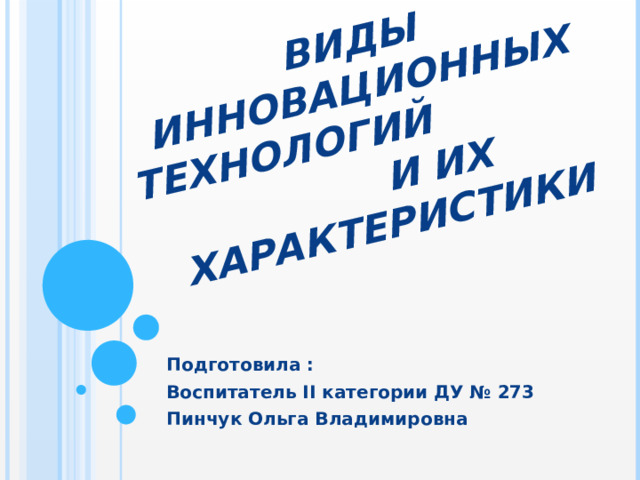 Виды инновационных технологий и их характеристики Подготовила : Воспитатель II категории ДУ № 273 Пинчук Ольга Владимировна