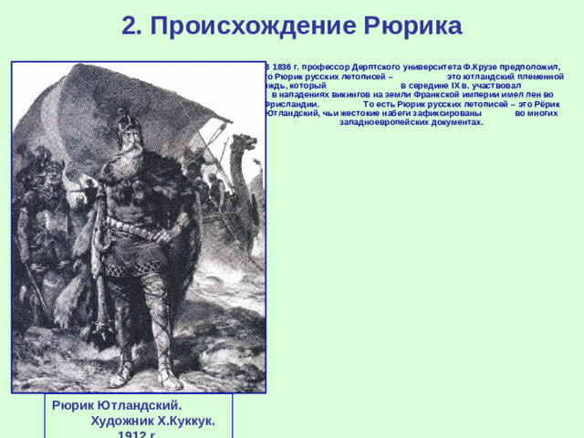 2. Происхождение Рюрика  В 1836 г. профессор Дерптского университета Ф.Крузе предположил, что Рюрик русских летописей – это ютландский племенной вождь, который в середине IX в. участвовал в нападениях викингов на земли Франкской империи имел лен во Фрисландии. То есть Рюрик русских летописей – это Рёрик Ютландский, чьи жестокие набеги зафиксированы во многих западноевропейских документах. Рюрик Ютландский. Художник Х.Куккук. 1912 г.