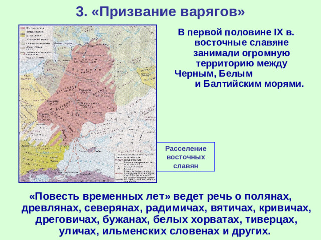 3. «Призвание варягов» В первой половине IX в. восточные славяне занимали огромную территорию между Черным, Белым и Балтийским морями. Расселение восточных славян «Повесть временных лет» ведет речь о полянах, древлянах, северянах, радимичах, вятичах, кривичах, дреговичах, бужанах, белых хорватах, тиверцах, уличах, ильменских словенах и других.