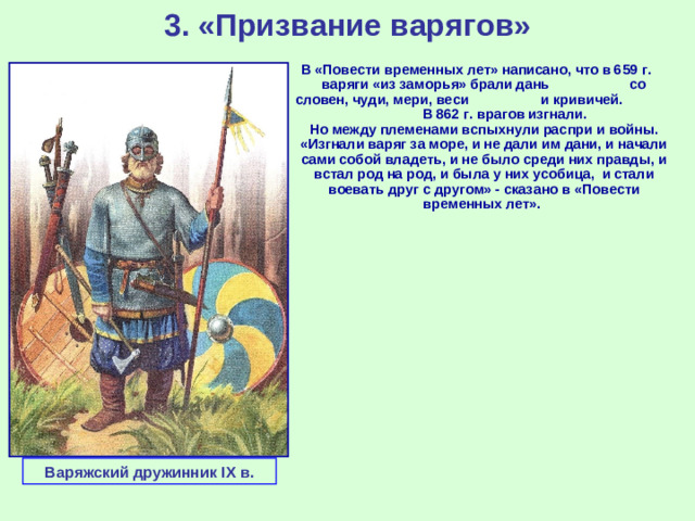 3. «Призвание варягов» В «Повести временных лет» написано, что в 659 г. варяги «из заморья» брали дань со словен, чуди, мери, веси и кривичей. В 862 г. врагов изгнали. Но между племенами вспыхнули распри и войны. «Изгнали варяг за море, и не дали им дани, и начали сами собой владеть, и не было среди них правды, и встал род на род, и была у них усобица, и стали воевать друг с другом» - сказано в «Повести временных лет». Варяжский дружинник IX в.